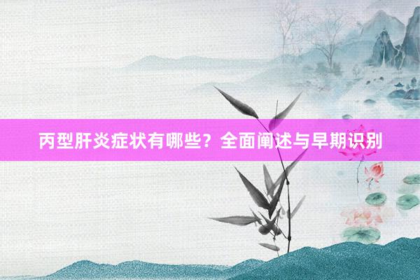 丙型肝炎症状有哪些？全面阐述与早期识别