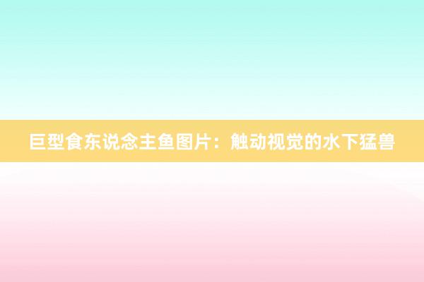 巨型食东说念主鱼图片：触动视觉的水下猛兽