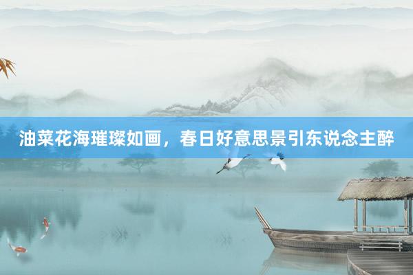 油菜花海璀璨如画，春日好意思景引东说念主醉